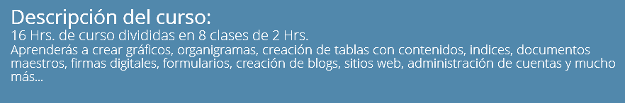 Descripción del curso: 16 Hrs. de curso divididas en 8 clases de 2 Hrs. Aprenderás a crear gráficos, organigramas, creación de tablas con contenidos, indices, documentos maestros, firmas digitales, formularios, creación de blogs, sitios web, administración de cuentas y mucho más... 