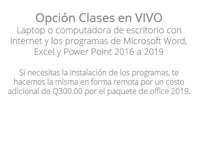 Opción Clases en VIVO Laptop o computadora de escritorio con internet y los programas de Microsoft Word, Excel y Power Point 2016 a 2019 Si necesitas la instalación de los programas, te hacemos la misma en forma remota por un costo adicional de Q300.00 por el paquete de office 2019. 