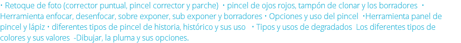 • Retoque de foto (corrector puntual, pincel corrector y parche) • pincel de ojos rojos, tampón de clonar y los borradores • Herramienta enfocar, desenfocar, sobre exponer, sub exponer y borradores • Opciones y uso del pincel •Herramienta panel de pincel y lápiz • diferentes tipos de pincel de historia, histórico y sus uso • Tipos y usos de degradados Los diferentes tipos de colores y sus valores -Dibujar, la pluma y sus opciones. 