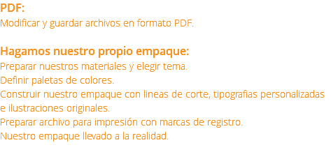 PDF: Modificar y guardar archivos en formato PDF. Hagamos nuestro propio empaque: Preparar nuestros materiales y elegir tema. Definir paletas de colores. Construir nuestro empaque con lineas de corte, tipografias personalizadas e ilustraciones originales. Preparar archivo para impresión con marcas de registro. Nuestro empaque llevado a la realidad. 