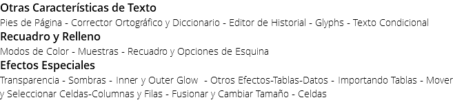 Otras Características de Texto Pies de Página - Corrector Ortográfico y Diccionario - Editor de Historial - Glyphs - Texto Condicional Recuadro y Relleno Modos de Color - Muestras - Recuadro y Opciones de Esquina Efectos Especiales Transparencia - Sombras - Inner y Outer Glow - Otros Efectos-Tablas-Datos - Importando Tablas - Mover y Seleccionar Celdas-Columnas y Filas - Fusionar y Cambiar Tamaño - Celdas