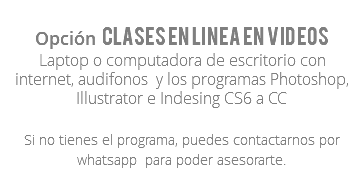 Opción Clases en linea en videos Laptop o computadora de escritorio con internet, audifonos y los programas Photoshop, Illustrator e Indesing CS6 a CC Si no tienes el programa, puedes contactarnos por whatsapp para poder asesorarte.